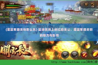 (灌篮军团关羽怎么玩) 篮球战场上的红脸关公，灌篮军团关羽的魅力与影响