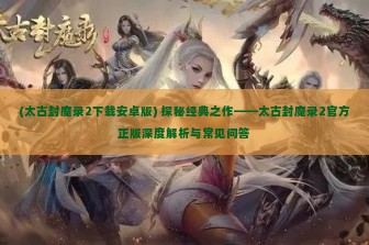 (太古封魔录2下载安卓版) 探秘经典之作——太古封魔录2官方正版深度解析与常见问答